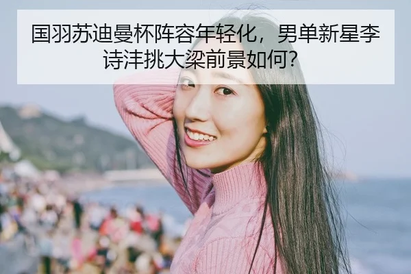 国羽苏迪曼杯阵容年轻化，男单新星李诗沣挑大梁前景如何？