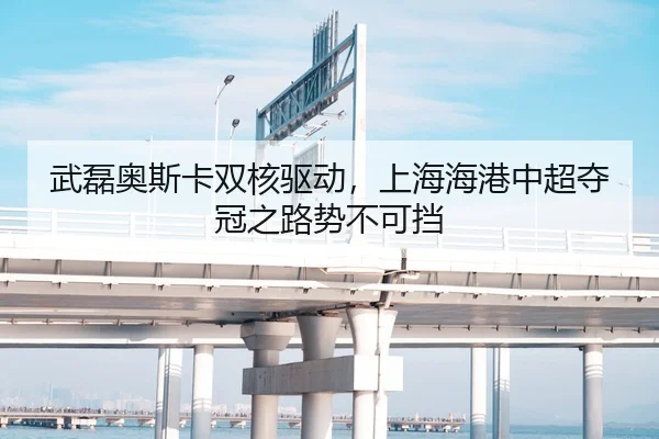 武磊奥斯卡双核驱动，上海海港中超夺冠之路势不可挡